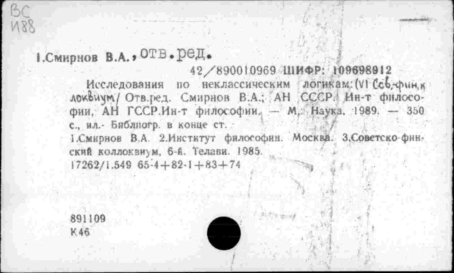 ﻿I.Смирнов В.А.»отв.ред.
42/890010969 ШИФР: 109698912
Исследования по неклассическим логикам: (VI СсЬ,-фии,к Отв.ред. Смирнов В.А.; АН СССР.' Ин-т философии, АН ГССР.Ин-т философии. — М,: Наука. 1989. — 390 с., ил.- Библиогр. в конце ст.
1.Смирнов 8.А. 2.Институт философии. Москва. З.Советско финский коллоквиум, 6-й. Телави. 1985.	' »
17262/1.549 65-4 + 82-14-83+74	~>} р ' •
891109 К 46